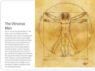 The Vitruvius
Man
For if a man be placed flat on his
back, with his hands and feet
extended, and a pair of compasses
centered at the navel, the fingers
and toes of his two hands and feet
will touch the circumference of a
circle described therefrom. And,
just as the human body yields a
circular outline, so too a square
form may be found from it. For if
we measure the soles of the feet to
the top of the head, and then apply
that measure to the outstretched
arms, the breadth will be found to
be the same as the height, as in
the case of plane surfaces which
are perfectly square.
 