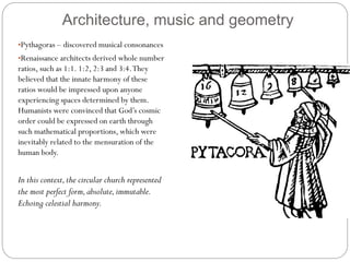 Architecture, music and geometry
•Pythagoras – discovered musical consonances
•Renaissance architects derived whole number
ratios, such as 1:1. 1:2, 2:3 and 3:4.They
believed that the innate harmony of these
ratios would be impressed upon anyone
experiencing spaces determined by them.
Humanists were convinced that God’s cosmic
order could be expressed on earth through
such mathematical proportions, which were
inevitably related to the mensuration of the
human body.
In this context,the circular church represented
the most perfect form,absolute,immutable.
Echoing celestial harmony.
 