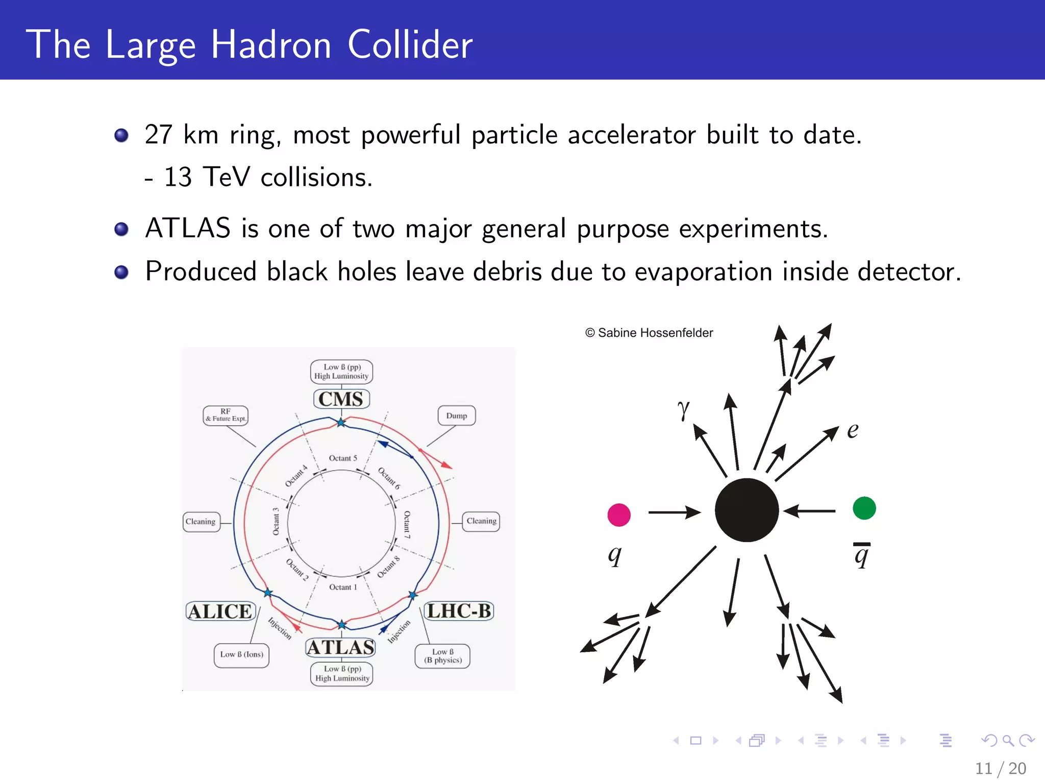 The Large Hadron Collider
27 km ring, most powerful particle accelerator built to date.
- 13 TeV collisions.
ATLAS is one of two major general purpose experiments.
Produced black holes leave debris due to evaporation inside detector.
2008JINST3S08001
Figure 2.1: Schematic layout of the LHC (Beam 1- clockwise, Beam 2 — anticlockwise).
systems. The insertion at Point 4 contains two RF systems: one independent system for each LHC
beam. The straight section at Point 6 contains the beam dump insertion, where the two beams are
vertically extracted from the machine using a combination of horizontally deﬂecting fast-pulsed
(’kicker’) magnets and vertically-deﬂecting double steel septum magnets. Each beam features an
11 / 20
 