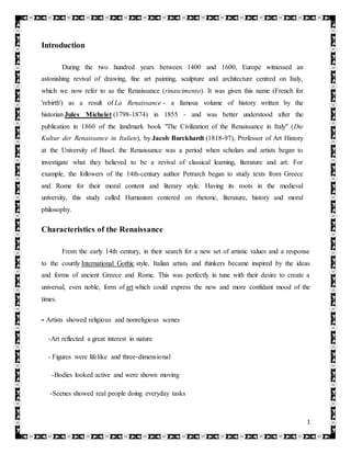 1
Introduction
During the two hundred years between 1400 and 1600, Europe witnessed an
astonishing revival of drawing, fine art painting, sculpture and architecture centred on Italy,
which we now refer to as the Renaissance (rinascimento). It was given this name (French for
'rebirth') as a result of La Renaissance - a famous volume of history written by the
historian Jules Michelet (1798-1874) in 1855 - and was better understood after the
publication in 1860 of the landmark book "The Civilization of the Renaissance in Italy" (Die
Kultur der Renaissance in Italien), by Jacob Burckhardt (1818-97), Professor of Art History
at the University of Basel. the Renaissance was a period when scholars and artists began to
investigate what they believed to be a revival of classical learning, literature and art. For
example, the followers of the 14th-century author Petrarch began to study texts from Greece
and Rome for their moral content and literary style. Having its roots in the medieval
university, this study called Humanism centered on rhetoric, literature, history and moral
philosophy.
Characteristics of the Renaissance
From the early 14th century, in their search for a new set of artistic values and a response
to the courtly International Gothic style, Italian artists and thinkers became inspired by the ideas
and forms of ancient Greece and Rome. This was perfectly in tune with their desire to create a
universal, even noble, form of art which could express the new and more confidant mood of the
times.
- Artists showed religious and nonreligious scenes
-Art reflected a great interest in nature
- Figures were lifelike and three-dimensional
-Bodies looked active and were shown moving
-Scenes showed real people doing everyday tasks
 