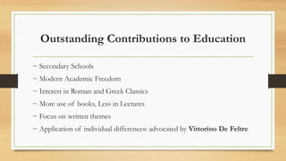 Outstanding Contributions to Education
~ Secondary Schools
~ Modern Academic Freedom
~ Interest in Roman and Greek Classics
~ More use of books, Less in Lectures
~ Focus on written themes
~ Application of individual differences: advocated by Vittorino De Feltre
 