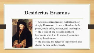 Desiderius Erasmus
~ Known as Erasmus of Rotterdam, or
simply Erasmus. He was a Dutch catholic
priest, social critic, teacher, and theologian.
~ He is one of the notable northern
humanists who lead Christian Humanism
during Renaissance.
~ He attacked the religious superstition and
abuses he saw in the church.
 