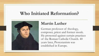 Who Initiated Reformation?
Martin Luther
German professor of theology,
composer, priest and former monk.
He protested against certain practices
of the Roman Catholic Church. 40
years later, Protestanism was
established in Europe.
 