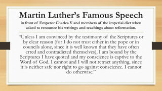 Martin Luther’s Famous Speech
in front of Emperor Charles V and members of the imperial diet when
asked to renounce his writings and teachings about reformation.
“Unless I am convinced by the testimony of the Scriptures or
by clear reason (for I do not trust either in the pope or in
councils alone, since it is well known that they have often
erred and contradicted themselves), I am bound by the
Scriptures I have quoted and my conscience is captive to the
Word of God. I cannot and I will not retract anything, since
it is neither safe nor right to go against conscience. I cannot
do otherwise.”
 