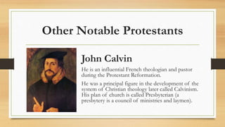 Other Notable Protestants
John Calvin
He is an influential French theologian and pastor
during the Protestant Reformation.
He was a principal figure in the development of the
system of Christian theology later called Calvinism.
His plan of church is called Presbyterian (a
presbytery is a council of ministries and laymen).
 