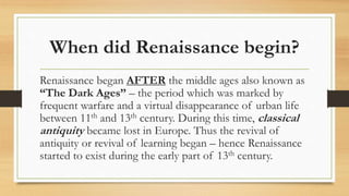 When did Renaissance begin?
Renaissance began AFTER the middle ages also known as
“The Dark Ages” – the period which was marked by
frequent warfare and a virtual disappearance of urban life
between 11th and 13th century. During this time, classical
antiquity became lost in Europe. Thus the revival of
antiquity or revival of learning began – hence Renaissance
started to exist during the early part of 13th century.
 