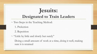 Jesuits:
Designated to Train Leaders
~ Two Steps in the Teaching Method:
1. Prelection
2. Repetition
~ “Little by little and slowly but surely”
Doing a small amount of work at a time, doing it well, making
sure it is retained
 