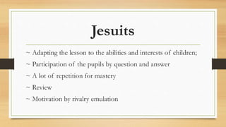 Jesuits
~ Adapting the lesson to the abilities and interests of children;
~ Participation of the pupils by question and answer
~ A lot of repetition for mastery
~ Review
~ Motivation by rivalry emulation
 