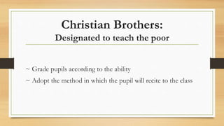 Christian Brothers:
Designated to teach the poor
~ Grade pupils according to the ability
~ Adopt the method in which the pupil will recite to the class
 
