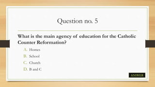 Question no. 5
What is the main agency of education for the Catholic
Counter Reformation?
A. Homes
B. School
C. Church
D. B and C
ANSWER
 