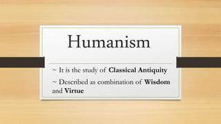 Humanism
~ It is the study of Classical Antiquity
~ Described as combination of Wisdom
and Virtue
 