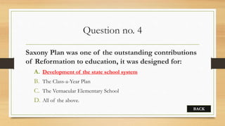 Question no. 4
Saxony Plan was one of the outstanding contributions
of Reformation to education, it was designed for:
A. Development of the state school system
B. The Class-a-Year Plan
C. The Vernacular Elementary School
D. All of the above.
BACK
 