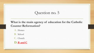 Question no. 5
What is the main agency of education for the Catholic
Counter Reformation?
A. Homes
B. School
C. Church
D.B and C
 