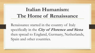 Italian Humanism:
The Home of Renaissance
Renaissance started in the country of Italy
specifically in the City of Florence and Siena
then spread to England, Germany, Netherlands,
Spain and other countries.
 