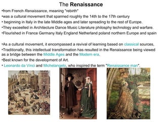 The Renaissance
•from French Renaissance, meaning "rebirth"
•was a cultural movement that spanned roughly the 14th to the 17th century
• beginning in Italy in the late Middle ages and later spreading to the rest of Europe.
•They exceelled in Architecture Dance Music Literature philosphy technology and warfare.
•Flourished in France Germany Italy England Netherland poland northern Europe and spain
•As a cultural movement, it encompassed a revival of learning based on classical sources,
•Traditionally, this intellectual transformation has resulted in the Renaissance being viewed
as a bridge between the Middle Ages and the Modern era.
•Best known for the development of Art.
• Leonardo da Vinci and Michelangelo, who inspired the term "Renaissance man".
 