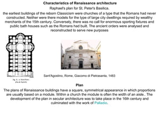 Characteristics of Renaissance architecture
Raphael's plan for St. Peter's Basilica.
the earliest buildings of the reborn Classicism were churches of a type that the Romans had never
constructed. Neither were there models for the type of large city dwellings required by wealthy
merchants of the 15th century. Conversely, there was no call for enormous sporting fixtures and
public bath houses such as the Romans had built. The ancient orders were analysed and
reconstructed to serve new purposes
Sant'Agostino, Rome, Giacomo di Pietrasanta, 1483
Plan
The plans of Renaissance buildings have a square, symmetrical appearance in which proportions
are usually based on a module. Within a church the module is often the width of an aisle.. The
development of the plan in secular architecture was to take place in the 16th century and
culminated with the work of Palladio.
 