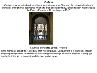 Windows
Windows may be paired and set within a semi-circular arch. They may have square lintels and
triangular or segmental pediments, which are often used alternately. Emblematic in this respect is
the Palazzo Farnese in Rome, begun in 1517.
Courtyard of Palazzo Strozzi, Florence
In the Mannerist period the “Palladian” arch was employed, using a motif of a high semi-circular
topped opening flanked with two lower square-topped openings. Windows are used to bring light
into the building and in domestic architecture, to give views.
 