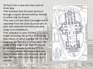 •St Paul's has a nave and choir each of
three bays.
•The entrance from the west portico is
through a square domed narthex, flanked
on either side by chapels
•The nave is 91 feet (28 m) in height and is
separated from the aisles by an arcade of
piers with attached Corinthian pilasters
rising to an entablature.
•The cathedral is some 574 feet (175 m) in
length (including the portico of the Great
West Door), of which 223 feet (68 m) is the
nave and 167 feet (51 m) is the choir. The
width of the nave is 121 feet (37 m) and
across the transepts is 246 feet (75 m).
•From the exterior, the most visible and
most notable feature is the dome, which
rises 366 feet (108 m) to the cross at its
summit
 