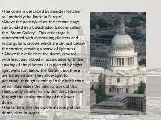 •The dome is described by Banister Fletcher
as "probably the finest in Europe",
•Above the peristyle rises the second stage
surrounded by a balustraded balcony called
the "Stone Gallery". This attic stage is
ornamented with alternating pilasters and
rectangular windows which are set just below
the cornice, creating a sense of lightness.
• Above this attic rises the dome, covered
with lead, and ribbed in accordance with the
spacing of the pilasters. It is pierced by eight
light wells just below the lantern, but these
are barely visible. They allow light to
penetrate through openings in the brick cone,
which illuminates the interior apex of this
shell, partly visible from within the cathedral
through the ocular opening of the lower
dome.
•The lantern, like the visible masonry of the
dome, rises in stages.
 