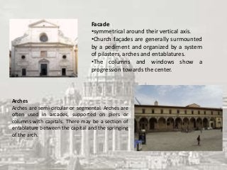 Facade
•symmetrical around their vertical axis.
•Church façades are generally surmounted
by a pediment and organized by a system
of pilasters, arches and entablatures.
•The columns and windows show a
progression towards the center.
Arches
Arches are semi-circular or segmental. Arches are
often used in arcades, supported on piers or
columns with capitals. There may be a section of
entablature between the capital and the springing
of the arch.
 
