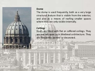 Dome
The dome is used frequently, both as a very large
structural feature that is visible from the exterior,
and also as a means of roofing smaller spaces
where they are only visible internally.
Ceilings
Roofs are fitted with flat or coffered ceilings. They
are not left open as in Medieval architecture. They
are frequently painted or decorated.
 