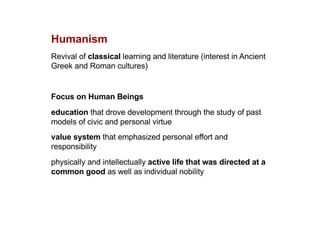 Humanism
Revival of classical learning and literature (interest in Ancient
Greek and Roman cultures)
Focus on Human Beings
education that drove development through the study of past
models of civic and personal virtue
value system that emphasized personal effort and
responsibility
physically and intellectually active life that was directed at a
common good as well as individual nobility
 