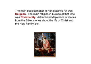 The main subject matter in Renaissance Art was
Religion. The main religion in Europe at that time
was Christianity. Art included depictions of stories
from the Bible, stories about the life of Christ and
the Holy Family, etc.
 