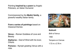 Botticelli
Birth of Venus
1482
Tempera on Canvas
1.72 m x 2.78 m
Painting inspired by a poem by Angelo
Poliziano, an Italian Humanist
Commissioned by the Medici family, a
powerful wealthy Italian family
From a series of paintings based on
Classical themes
Venus – Roman Goddess of Love and
Beauty
Zephyrus – God of Wind with his lover,
Chloris
Pomona – Nymph greeting Venus with a
robe
 