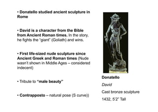 Donatello
David
Cast bronze sculpture
1432, 5’2” Tall
• Donatello studied ancient sculpture in
Rome
• David is a character from the Bible
from Ancient Roman times. In the story,
he fights the “giant” (Goliath) and wins.
• First life-sized nude sculpture since
Ancient Greek and Roman times (Nude
wasn’t shown in Middle Ages – considered
indecent)
• Tribute to “male beauty”
• Contrapposto – natural pose (S curve))
 