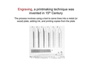 Engraving, a printmaking technique was
invented in 15th Century
The process involves using a tool to carve lines into a metal (or
wood) plate, adding ink, and printing copies from the plate
 