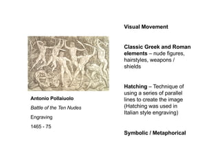 Visual Movement
Classic Greek and Roman
elements – nude figures,
hairstyles, weapons /
shields
Hatching – Technique of
using a series of parallel
lines to create the image
(Hatching was used in
Italian style engraving)
Symbolic / Metaphorical
Antonio Pollaiuolo
Battle of the Ten Nudes
Engraving
1465 - 75
 