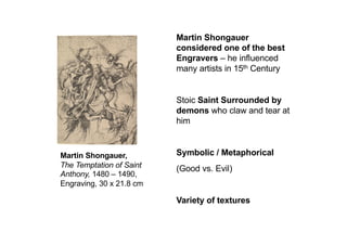 Martin Shongauer,
The Temptation of Saint
Anthony, 1480 – 1490,
Engraving, 30 x 21.8 cm
Martin Shongauer
considered one of the best
Engravers – he influenced
many artists in 15th Century
Stoic Saint Surrounded by
demons who claw and tear at
him
Symbolic / Metaphorical
(Good vs. Evil)
Variety of textures
 