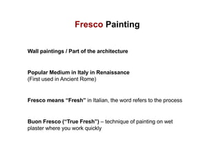Fresco Painting
Wall paintings / Part of the architecture
Popular Medium in Italy in Renaissance
(First used in Ancient Rome)
Fresco means “Fresh” in Italian, the word refers to the process
Buon Fresco (“True Fresh”) – technique of painting on wet
plaster where you work quickly
 