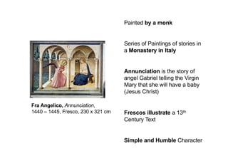 Painted by a monk
Series of Paintings of stories in
a Monastery in Italy
Annunciation is the story of
angel Gabriel telling the Virgin
Mary that she will have a baby
(Jesus Christ)
Frescos illustrate a 13th
Century Text
Simple and Humble Character
Fra Angelico, Annunciation,
1440 – 1445, Fresco, 230 x 321 cm
 