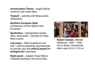 Robert Campin, Merode
Altarpiece, 1425 – 1428,
Oil on Wood, Overall size
when open 64.5 x 117.8 cm
Annunciation Theme – Angel Gabriel
comes to visit Virgin Mary
Triptych – painting with three panels
(altarpiece)
Northern European Style
architecture, human figures look
European
Symbolism – extinguished candle,
lillies, white towel – symbols of Virgin
Mary’s purity
Left panel – Peter Engelbrect and
wife – patrons (painting commissioned
for private use) and artist (Campin) in
background in doorway
Right panel – Joseph (Virgin Mary’s
husband) working in his wood shop
 