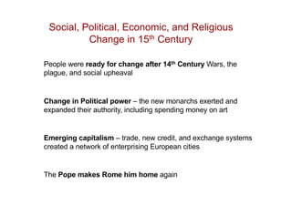Social, Political, Economic, and Religious
Change in 15th Century
People were ready for change after 14th Century Wars, the
plague, and social upheaval
Change in Political power – the new monarchs exerted and
expanded their authority, including spending money on art
Emerging capitalism – trade, new credit, and exchange systems
created a network of enterprising European cities
The Pope makes Rome him home again
 