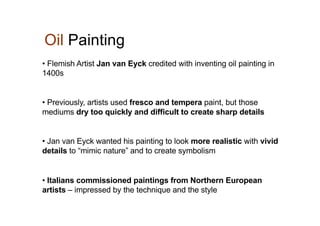 Oil Painting
• Flemish Artist Jan van Eyck credited with inventing oil painting in
1400s
• Previously, artists used fresco and tempera paint, but those
mediums dry too quickly and difficult to create sharp details
• Jan van Eyck wanted his painting to look more realistic with vivid
details to “mimic nature” and to create symbolism
• Italians commissioned paintings from Northern European
artists – impressed by the technique and the style
 