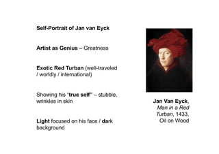 Jan Van Eyck,
Man in a Red
Turban, 1433,
Oil on Wood
Self-Portrait of Jan van Eyck
Artist as Genius – Greatness
Exotic Red Turban (well-traveled
/ worldly / international)
Showing his “true self” – stubble,
wrinkles in skin
Light focused on his face / dark
background
 