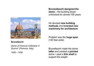 Brunelleschi
Dome of Florence Cathedral “il
Duomo” (Florence, Italy)
1420 – 1436
Bruneslleschi designed the
dome – the building stood
unfinished for almost 100 years
He devised new building
methods and invented new
machinery for architecture
Problem was the huge span
(140 feet wide)
Brunelleschi made the dome
taller and created a pointed
dome / used a thin shell to
support the weight
 