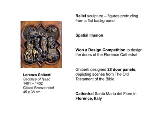 Lorenzo Ghiberti
Sacrifice of Isaac
1401 – 1402
Gilded Bronze relief
45 x 38 cm
Relief sculpture – figures protruding
from a flat background
Spatial Illusion
Won a Design Competition to design
the doors of the Florence Cathedral
Ghiberti designed 28 door panels,
depicting scenes from The Old
Testament of the Bible
Cathedral Santa Maria del Fiore in
Florence, Italy
 