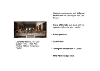 Leonardo DaVinci, The Last
Supper, 1495 – 1498, Wall
Painting (Oil and Tempera on
Plaster)
• DaVinci experimented with different
techniques for painting on wall (not
fresco)
• Story of Christ’s last meal with his
apostles before he was crucified
• Hand gestures
• Symbolism
• Triangle Composition in Center
• One Point Perspective
 
