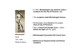 Michelangelo
David
1501 -1504
Marble Sculpture
• In 1501, Michelangelo was asked to make a
sculpture for the city of Florence, Italy
• This sculpture made Michelangelo famous
• Michelangelo chose David as the subject
(hero of city of Florence)
• Story of David and Goliath (Bible) – David
before the fight with the “giant”
• Michelangelo fascinated with human form
• Reference to Classical Greek and Roman
Sculpture
 