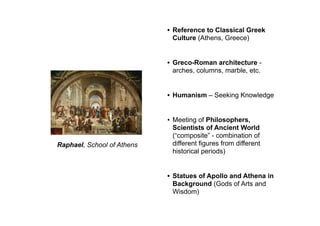 Raphael, School of Athens
• Reference to Classical Greek
Culture (Athens, Greece)
• Greco-Roman architecture -
arches, columns, marble, etc.
• Humanism – Seeking Knowledge
• Meeting of Philosophers,
Scientists of Ancient World
(“composite” - combination of
different figures from different
historical periods)
• Statues of Apollo and Athena in
Background (Gods of Arts and
Wisdom)
 