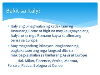  Italy ang pinagmulan ng kadakilaan ng
sinaunang Rome at higit na may kaugnayan ang
Italyano sa mga Romano kaysa sa alinmang
bansa sa Europe.
 May magandang lokasyon. Nagkaroon ng
pagkakataon ang mga lungsod dito na
makipagkalakalan sa kanlurang Asya at Europe
Hal. Milan, Florence, Venice, Mantua,
Ferrara, Padua, Bologna at Genoa
Bakit sa Italy?
 