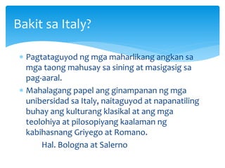  Pagtataguyod ng mga maharlikang angkan sa
mga taong mahusay sa sining at masigasig sa
pag-aaral.
 Mahalagang papel ang ginampanan ng mga
unibersidad sa Italy, naitaguyod at napanatiling
buhay ang kulturang klasikal at ang mga
teolohiya at pilosopiyang kaalaman ng
kabihasnang Griyego at Romano.
Hal. Bologna at Salerno
Bakit sa Italy?
 