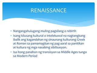  Nangangahulugang muling pagsilang o rebirth
 Isang kilusang kultural o intelekuwal na nagtangkang
ibalik ang kagandahan ng sinaunang kulturang Greek
at Roman sa pamamagitan ng pag-aaral sa panitikan
at kultura ng mga nasabing sibilisasyon.
 Isa itong panahon ng transisyon sa Middle Ages tungo
sa Modern Period
RENAISSANCE
 