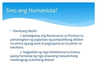  Pamilyang Medici
1. Ipinalaganap ang Renaissance sa Florence sa
pamamagitan ng pagtatayo ng pampublikong aklatan
na sentro ng pag-aaral at pagsuporta sa ma pintor at
eskultura.
2. Nagpadala ng mga intelektuwal sa Greece
upang humanap ng mga sinaunang manuskritong
maidaragsag sa kanilang aklatan
Sino ang Humanista?
 