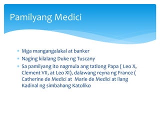  Mga mangangalakal at banker
 Naging kilalang Duke ng Tuscany
 Sa pamilyang ito nagmula ang tatlong Papa ( Leo X,
Clement VII, at Leo XI), dalawang reyna ng France (
Catherine de Medici at Marie de Medici at ilang
Kadinal ng simbahang Katoliko
Pamilyang Medici
 