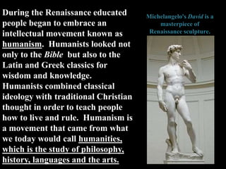 During the Renaissance educated
people began to embrace an
intellectual movement known as
humanism. Humanists looked not
only to the Bible but also to the
Latin and Greek classics for
wisdom and knowledge.
Humanists combined classical
ideology with traditional Christian
thought in order to teach people
how to live and rule. Humanism is
a movement that came from what
we today would call humanities,
which is the study of philosophy,
history, languages and the arts.
Michelangelo's David is a
masterpiece of
Renaissance sculpture.
 