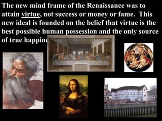 The new mind frame of the Renaissance was to
attain virtue, not success or money or fame. This
new ideal is founded on the belief that virtue is the
best possible human possession and the only source
of true happiness.
 